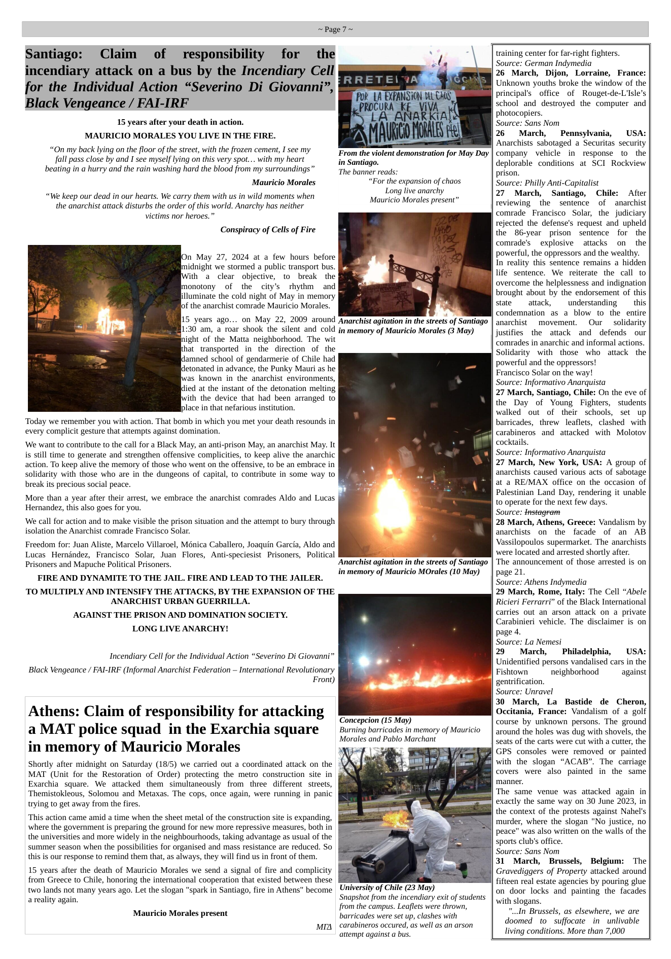~Page7~ Santiago: Claim of responsibility for the incendiary attack on a bus by the Incendiary Cell for the Individual Action “Severino Di Giovanni”, Black Vengeance / FAI-IRF 15 years after your death in action. MAURICIO MORALES YOU LIVE IN THE FIRE. “On my back lying on the floor of the street, with the frozen cement, I see my fall pass close by and I see myself lying on this very spot... with my heart beating in a hurry and the rain washing hard the blood from my surroundings” From the violent demonstration for May Day in Santiago. The banner reads: “For the expansion of chaos Long live anarchy Mauricio Morales present” Mauricio Morales “We keep our dead in our hearts. We carry them with us in wild moments when the anarchist attack disturbs the order of this world. Anarchy has neither victims nor heroes.” Conspiracy of Cells of Fire On May 27, 2024 at a few hours before midnight we stormed a public transport bus. ith a clear objective, to break the monotony of the city’s rthythm and illuminate the cold night of May in memory of the anarchist comrade Mauricio Morales. 15 years ago... on May 22, 2009 around Anarchist agitation in the streets of Santiago 1:30 am, a roar shook the silent and cold in memory of Mauricio Morales (3 May) ight of the Matta neighborhood. The wit hat transported in the direction of the ldamned school of gendarmerie of Chile had detonated in advance, the Punky Mauri as he as known in the anarchist environments, died at the instant of the detonation melting ith the device that had been arranged to place in that nefarious institution. Today we remember you with action. That bomb in which you met your death resounds in every complicit gesture that attempts against domination. ‘We want to contribute to the call for a Black May, an anti-prison May, an anarchist May. It is still time to generate and strengthen offensive complicities, to keep alive the anarchic action. To keep alive the memory of those who went on the offensive, to be an embrace in solidarity with those who are in the dungeons of capital, to contribute in some way to break its precious social peace. More than a year after their arrest, we embrace the anarchist comrades Aldo and Lucas Hernandez, this also goes for you. We call for action and to make visible the prison situation and the attempt to bury through isolation the Anarchist comrade Francisco Solar. Freedom for: Juan Aliste, Marcelo Villaroel, Ménica Caballero, Joaquin Garcia, Aldo and Lucas Hemdndez, Francisco Solar, Juan Flores, Anti-speciesist Prisoners, Political Prisoners and Mapuche Political Prisoners. FIRE AND DYNAMITE TO THE JAIL. FIRE AND LEAD TO THE JAILER. TO MULTIPLY AND INTENSIFY THE ATTACKS, BY THE EXPANSION OF THE ANARCHIST URBAN GUERRILLA. AGAINST THE PRISON AND DOMINATION SOCIETY. LONG LIVE ANARCHY! Anarchist agitation in the streets of Santiago in memory of Mauricio MOrales (10 May) Incendiary Cell for the Individual Action “Severino Di Giovanni” Black Vengeance / FAI-IRF (Informal Anarchist Federation ~ International Revolutionary Front) Athens: Claim of responsibility for attacking a MAT police squad in the Exarchia square in memory of Mauricio Morales Shortly after midnight on Saturday (18/5) we carried out a coordinated attack on the MAT (Unit for the Restoration of Order) protecting the metro construction site in § Exarchia square. We attacked them simultaneously from three different streets, Themistokleous, Solomou and Metaxas. The cops, once again, were running in panic trying to get away from the fires. Concepcion (15 May) Burning barricades in memory of Mauricio Morales and Pablo Marchant ‘This action came amid a time when the sheet metal of the construction site is expanding, where the government is preparing the ground for new more repressive measures, both in the universities and more widely in the neighbourhoods, taking advantage as usual of the summer season when the possibilities for organised and mass resistance are reduced. So this is our response to remind them that, as always, they will find us in front of them. 15 years after the death of Mauricio Morales we send a signal of fire and complicity from Greece to Chile, honoring the international cooperation that existed between these two lands not many years ago. Let the slogan "spark in Santiago, fire in Athens” become a reality again. University of Chile (23 May) Snapshot from the incendiary exit of students from the campus. Leaflets were thrown, Mauricio Morales present barricades were set up, clashes with carabineros occured, as well as an arson attempt against a bus. MIA training center for far-right fighters. Source: German Indymedia 26 March, Dijon, Lorraine, France: Unknown youths broke the window of the principal’s office of Rouget-de-Lisle’s school and destroyed the computer and photocopiers. Source: Sans Nom 26 March, Pennsylva USA: Anarchists sabotaged a Securitas security company vehicle in response to the deplorable conditions at SCI Rockview prison. Source: Philly Anti-Capitalist 27 March, Santiago, Chile: After reviewing the sentence of anarchist comrade Francisco Solar, the judiciary rejected the defense’s request and upheld the 86-year prison sentence for the comrade’s explosive attacks on the powerful, the oppressors and the wealthy. In reality this sentence remains a hidden life sentence. We reiterate the call to overcome the helplessness and indignation brought about by the endorsement of this state attack, understanding this condemnation as a blow to the entire anarchist movement. Our solidarity justifies the attack and defends our comrades in anarchic and informal actions. Solidarity with those who attack the powerful and the oppressors! Francisco Solar on the way! Source: Informativo Anarquista 27 March, Santiago, Chile: On the eve of the Day of Young Fighters, students walked out of their schools, set up barricades, threw leaflets, clashed with carabineros and attacked with Molotov cocktails. Source: Informativo Anarquista 27 March, New York, USA: A group of anarchists caused various acts of sabotage at a RE/MAX office on the occasion of Palestinian Land Day, rendering it unable to operate for the next few days. Source: tnstagram 28 March, Athens, Greece: Vandalism by anarchists on the facade of an AB Vassilopoulos supermarket. The anarchists were located and arrested shortly after. ‘The announcement of those arrested is on page 21. Source: Athens Indymedia 29 March, Rome, Italy: The Cell “Abele Ricieri Ferrarri” of the Black International carries out an arson attack on a private Carabinieri vehicle. The disclaimer is on page 4. Source: La Nemesi 29 March, Philadelphia, USA: Unidentified persons vandalised cars in the Fishtown neighborhood ~ against gentrification. Source: Unravel 30 March, La Bastide de Cheron, Occitania, France: Vandalism of a golf course by unknown persons. The ground around the holes was dug with shovels, the seats of the carts were cut with a cutter, the GPS consoles were removed or painted with the slogan “ACAB”. The carriage covers were also painted in the same ‘manner. The same venue was attacked again in exactly the same way on 30 June 2023, in the context of the protests against Nahel’s murder, where the slogan "No justice, no peace” was also written on the walls of the sports club’s office. Source: Sans Nom 31 March, Brussels, Belgium: The Gravediggers of Property attacked around fifteen real estate agencies by pouring glue on door locks and painting the facades with slogans. “...In Brussels, as elsewhere, we are doomed to suffocate in unlivable living conditions. More than 7,000